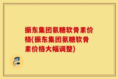 振东集团氨糖软骨素价格(振东集团氨糖软骨素价格大幅调整)