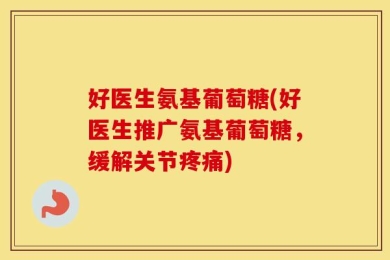 好医生氨基葡萄糖(好医生推广氨基葡萄糖，缓解关节疼痛)