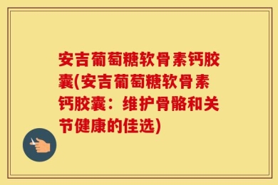 安吉葡萄糖软骨素钙胶囊(安吉葡萄糖软骨素钙胶囊：维护骨骼和关节健康的佳选)