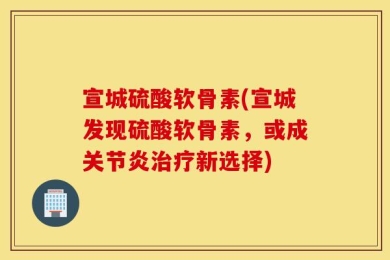 宣城硫酸软骨素(宣城发现硫酸软骨素，或成关节炎治疗新选择)