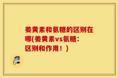 姜黄素和氨糖的区别在哪(姜黄素vs氨糖：区别和作用！)