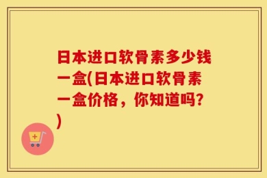 日本进口软骨素多少钱一盒(日本进口软骨素一盒价格，你知道吗？)