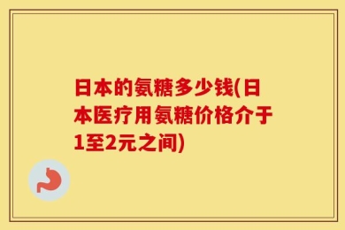 日本的氨糖多少钱(日本医疗用氨糖价格介于1至2元之间)