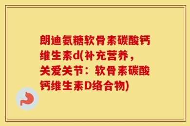 朗迪氨糖软骨素碳酸钙维生素d(补充营养，关爱关节：软骨素碳酸钙维生素D络合物)