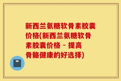 新西兰氨糖软骨素胶囊价格(新西兰氨糖软骨素胶囊价格 - 提高骨骼健康的好选择)