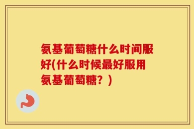 氨基葡萄糖什么时间服好(什么时候最好服用氨基葡萄糖？)