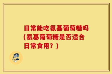 日常能吃氨基葡萄糖吗(氨基葡萄糖是否适合日常食用？)