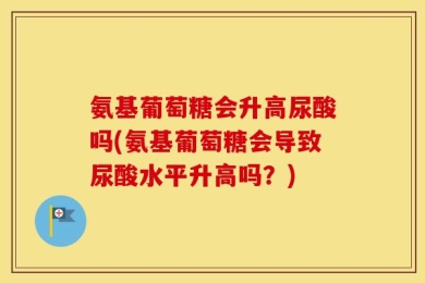 氨基葡萄糖会升高尿酸吗(氨基葡萄糖会导致尿酸水平升高吗？)