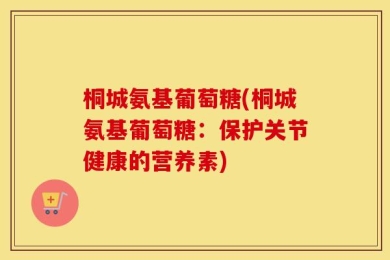 桐城氨基葡萄糖(桐城氨基葡萄糖：保护关节健康的营养素)