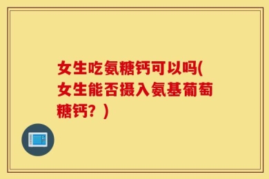 女生吃氨糖钙可以吗(女生能否摄入氨基葡萄糖钙？)