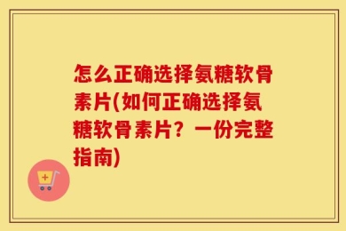 怎么正确选择氨糖软骨素片(如何正确选择氨糖软骨素片？一份完整指南)