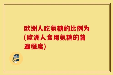 欧洲人吃氨糖的比例为(欧洲人食用氨糖的普遍程度)