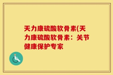 天力康硫酸软骨素(天力康硫酸软骨素：关节健康保护专家