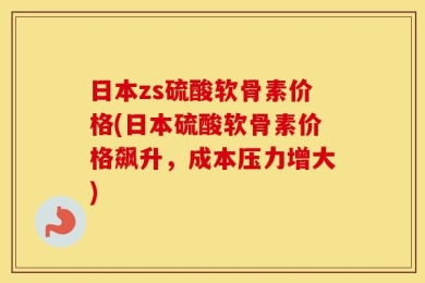 日本zs硫酸软骨素价格(日本硫酸软骨素价格飙升，成本压力增大)