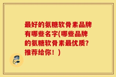 最好的氨糖软骨素品牌有哪些名字(哪些品牌的氨糖软骨素最优质？推荐给你！)