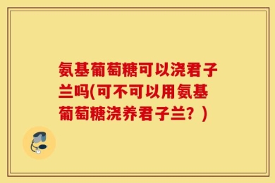 氨基葡萄糖可以浇君子兰吗(可不可以用氨基葡萄糖浇养君子兰？)