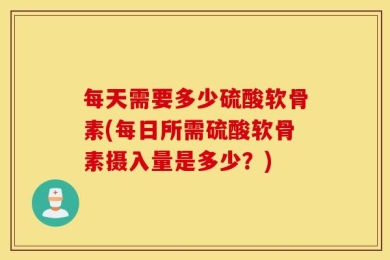 每天需要多少硫酸软骨素(每日所需硫酸软骨素摄入量是多少？)