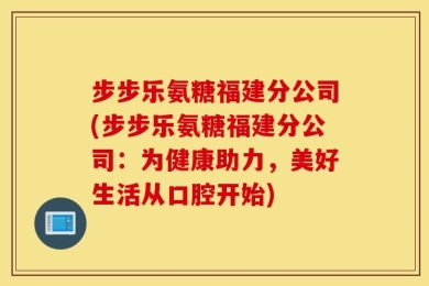步步乐氨糖福建分公司(步步乐氨糖福建分公司：为健康助力，美好生活从口腔开始)