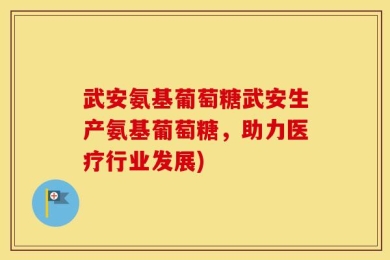 武安氨基葡萄糖武安生产氨基葡萄糖，助力医疗行业发展)