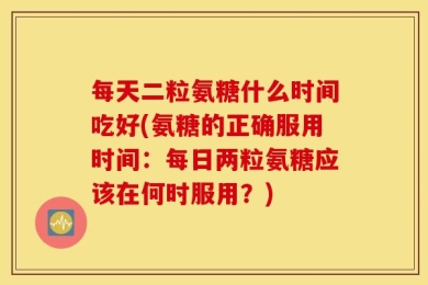 每天二粒氨糖什么时间吃好(氨糖的正确服用时间：每日两粒氨糖应该在何时服用？)