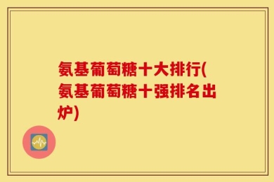 氨基葡萄糖十大排行(氨基葡萄糖十强排名出炉)