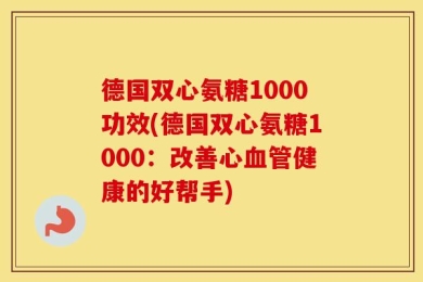 德国双心氨糖1000功效(德国双心氨糖1000：改善心血管健康的好帮手)