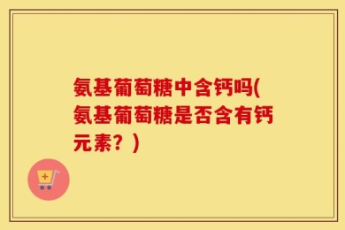 氨基葡萄糖中含钙吗(氨基葡萄糖是否含有钙元素？)