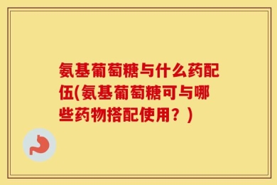 氨基葡萄糖与什么药配伍(氨基葡萄糖可与哪些药物搭配使用？)