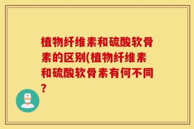 植物纤维素和硫酸软骨素的区别(植物纤维素和硫酸软骨素有何不同？