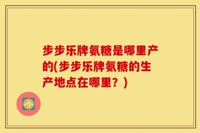 步步乐牌氨糖是哪里产的(步步乐牌氨糖的生产地点在哪里？)