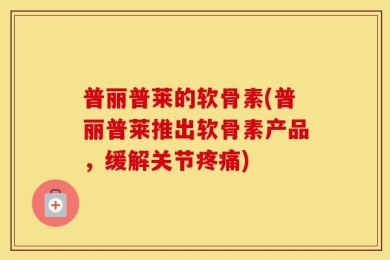 普丽普莱的软骨素(普丽普莱推出软骨素产品，缓解关节疼痛)