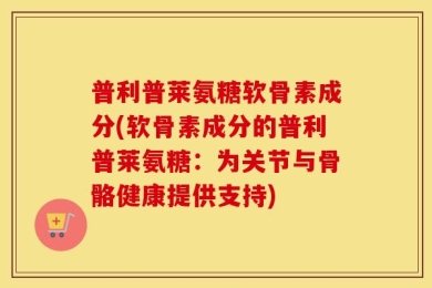普利普莱氨糖软骨素成分(软骨素成分的普利普莱氨糖：为关节与骨骼健康提供支持)