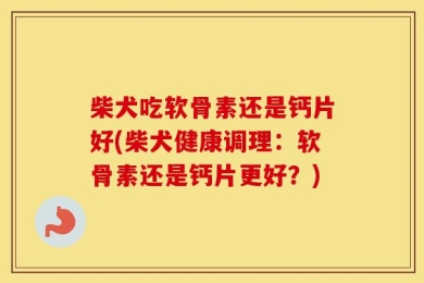 柴犬吃软骨素还是钙片好(柴犬健康调理：软骨素还是钙片更好？)