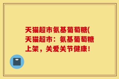 天猫超市氨基葡萄糖(天猫超市：氨基葡萄糖上架，关爱关节健康！