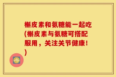 槲皮素和氨糖能一起吃(槲皮素与氨糖可搭配服用，关注关节健康！)