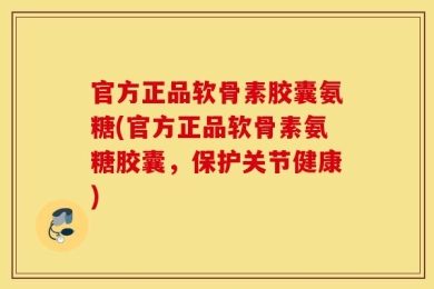 官方正品软骨素胶囊氨糖(官方正品软骨素氨糖胶囊，保护关节健康)