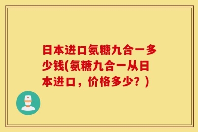 日本进口氨糖九合一多少钱(氨糖九合一从日本进口，价格多少？)