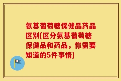氨基葡萄糖保健品药品区别(区分氨基葡萄糖保健品和药品，你需要知道的5件事情)