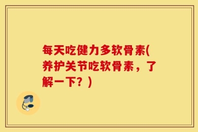 每天吃健力多软骨素(养护关节吃软骨素，了解一下？)