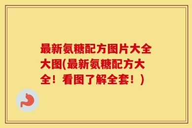 最新氨糖配方图片大全大图(最新氨糖配方大全！看图了解全套！)