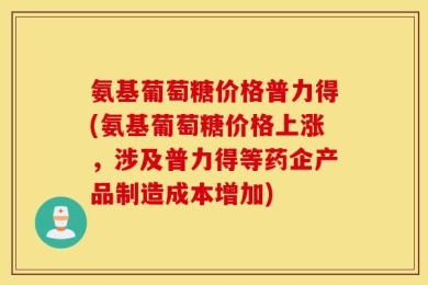 氨基葡萄糖价格普力得(氨基葡萄糖价格上涨，涉及普力得等药企产品制造成本增加)