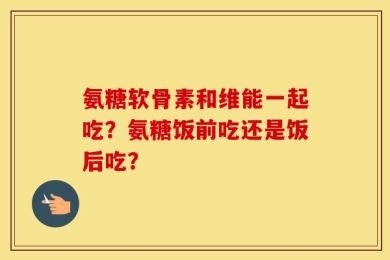 氨糖软骨素和维能一起吃？氨糖饭前吃还是饭后吃？