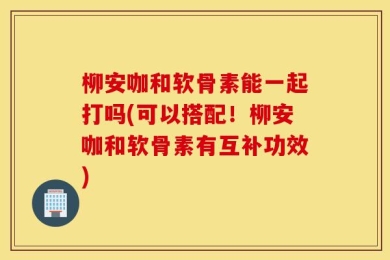 柳安咖和软骨素能一起打吗(可以搭配！柳安咖和软骨素有互补功效)