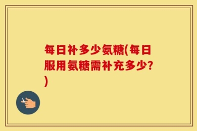 每日补多少氨糖(每日服用氨糖需补充多少？)