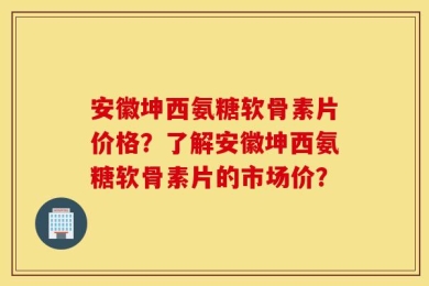 安徽坤西氨糖软骨素片价格？了解安徽坤西氨糖软骨素片的市场价？