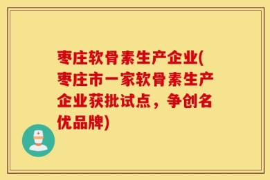 枣庄软骨素生产企业(枣庄市一家软骨素生产企业获批试点，争创名优品牌)