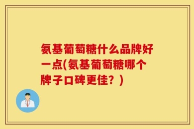 氨基葡萄糖什么品牌好一点(氨基葡萄糖哪个牌子口碑更佳？)