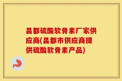 昌都硫酸软骨素厂家供应商(昌都市供应商提供硫酸软骨素产品)