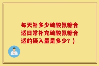 每天补多少硫酸氨糖合适日常补充硫酸氨糖合适的摄入量是多少？)