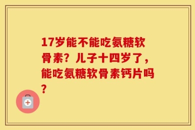 17岁能不能吃氨糖软骨素？儿子十四岁了，能吃氨糖软骨素钙片吗？